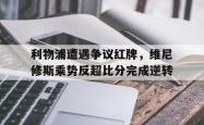 利物浦遭遇争议红牌，维尼修斯乘势反超比分完成逆转的简单介绍